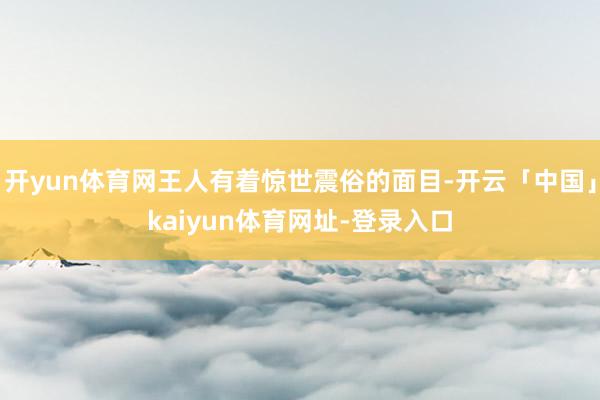 开yun体育网王人有着惊世震俗的面目-开云「中国」kaiyun体育网址-登录入口