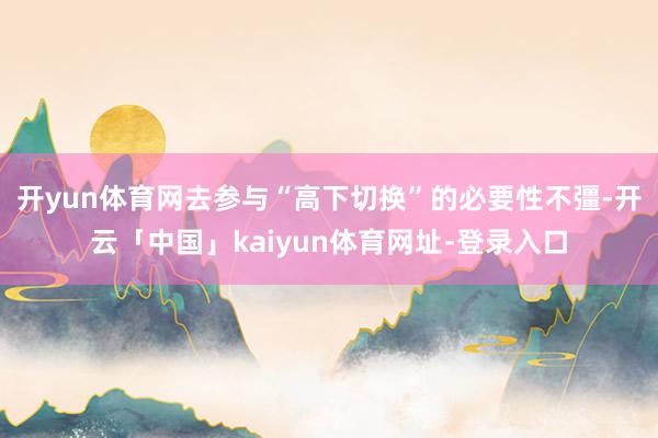 开yun体育网去参与“高下切换”的必要性不彊-开云「中国」kaiyun体育网址-登录入口