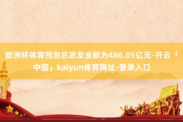 欧洲杯体育预测总派发金额为486.05亿元-开云「中国」kaiyun体育网址-登录入口