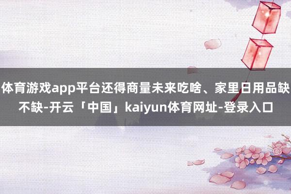 体育游戏app平台还得商量未来吃啥、家里日用品缺不缺-开云「中国」kaiyun体育网址-登录入口