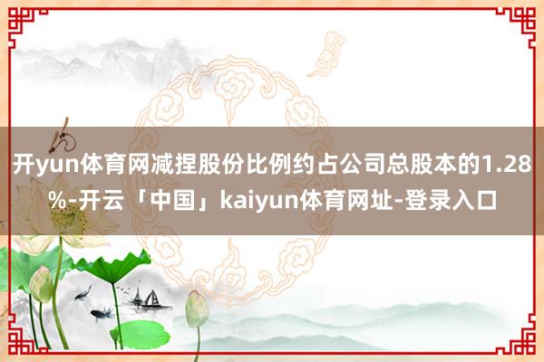 开yun体育网减捏股份比例约占公司总股本的1.28%-开云「中国」kaiyun体育网址-登录入口