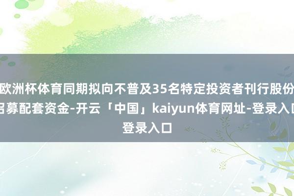 欧洲杯体育同期拟向不普及35名特定投资者刊行股份召募配套资金-开云「中国」kaiyun体育网址-登录入口