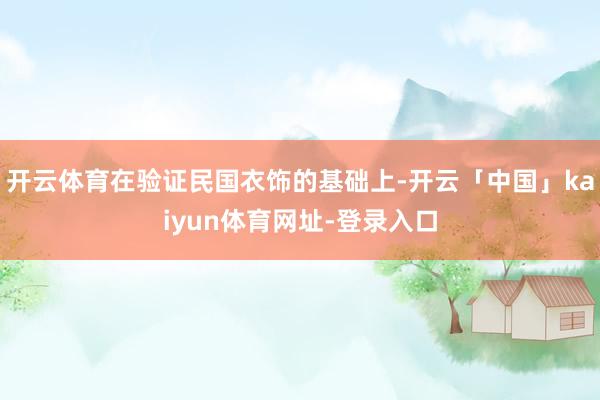 开云体育在验证民国衣饰的基础上-开云「中国」kaiyun体育网址-登录入口