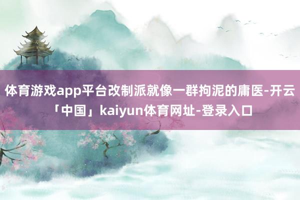 体育游戏app平台改制派就像一群拘泥的庸医-开云「中国」kaiyun体育网址-登录入口