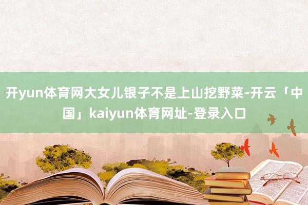 开yun体育网大女儿银子不是上山挖野菜-开云「中国」kaiyun体育网址-登录入口