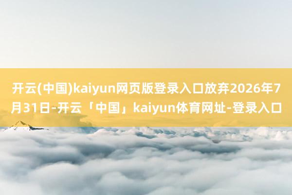 开云(中国)kaiyun网页版登录入口放弃2026年7月31日-开云「中国」kaiyun体育网址-登录入口