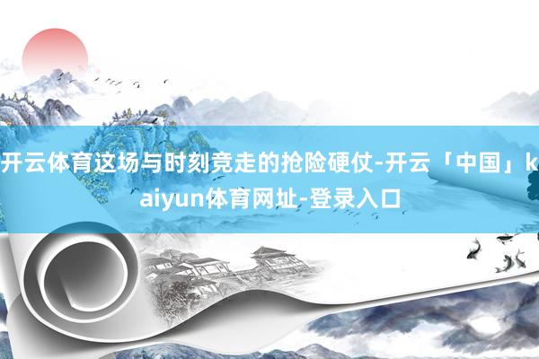 开云体育这场与时刻竞走的抢险硬仗-开云「中国」kaiyun体育网址-登录入口