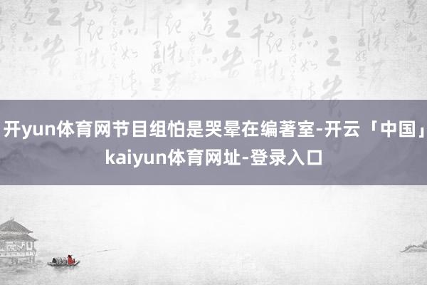 开yun体育网节目组怕是哭晕在编著室-开云「中国」kaiyun体育网址-登录入口