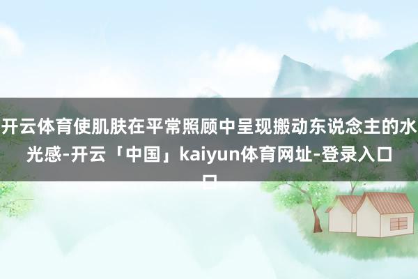 开云体育使肌肤在平常照顾中呈现搬动东说念主的水光感-开云「中国」kaiyun体育网址-登录入口