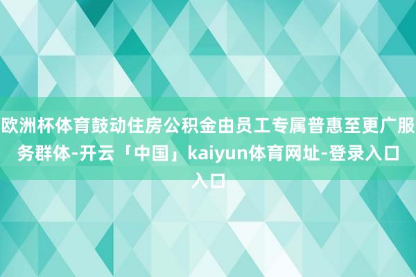 欧洲杯体育鼓动住房公积金由员工专属普惠至更广服务群体-开云「中国」kaiyun体育网址-登录入口