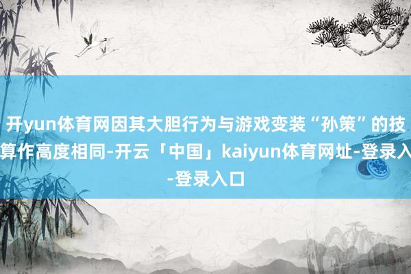 开yun体育网因其大胆行为与游戏变装“孙策”的技艺算作高度相同-开云「中国」kaiyun体育网址-登录入口