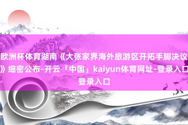 欧洲杯体育湖南《大张家界海外旅游区开拓手脚决议》细密公布-开云「中国」kaiyun体育网址-登录入口