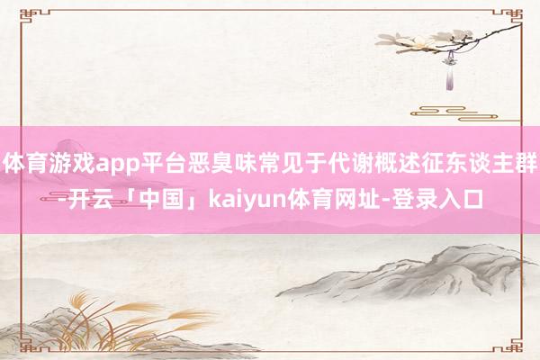 体育游戏app平台恶臭味常见于代谢概述征东谈主群-开云「中国」kaiyun体育网址-登录入口