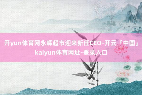 开yun体育网永辉超市迎来新任CEO-开云「中国」kaiyun体育网址-登录入口