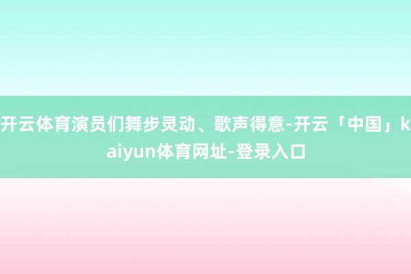 开云体育演员们舞步灵动、歌声得意-开云「中国」kaiyun体育网址-登录入口