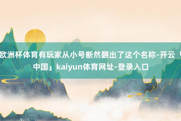欧洲杯体育有玩家从小号断然翻出了这个名称-开云「中国」kaiyun体育网址-登录入口