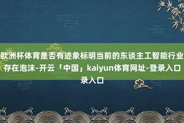 欧洲杯体育是否有迹象标明当前的东谈主工智能行业存在泡沫-开云「中国」kaiyun体育网址-登录入口