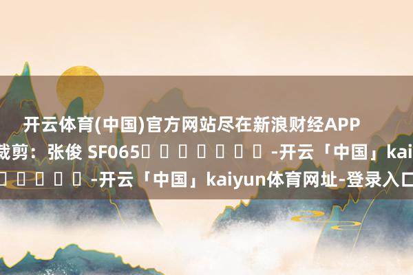 开云体育(中国)官方网站尽在新浪财经APP            						拖累裁剪：张俊 SF065							-开云「中国」kaiyun体育网址-登录入口