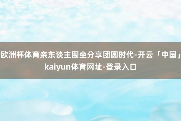 欧洲杯体育亲东谈主围坐分享团圆时代-开云「中国」kaiyun体育网址-登录入口