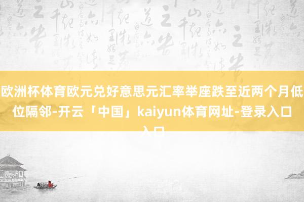 欧洲杯体育欧元兑好意思元汇率举座跌至近两个月低位隔邻-开云「中国」kaiyun体育网址-登录入口