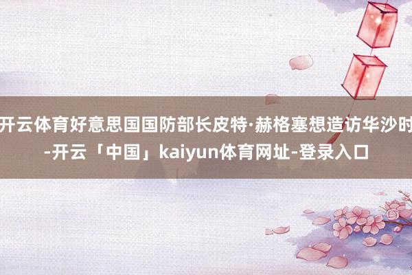 开云体育好意思国国防部长皮特·赫格塞想造访华沙时-开云「中国」kaiyun体育网址-登录入口