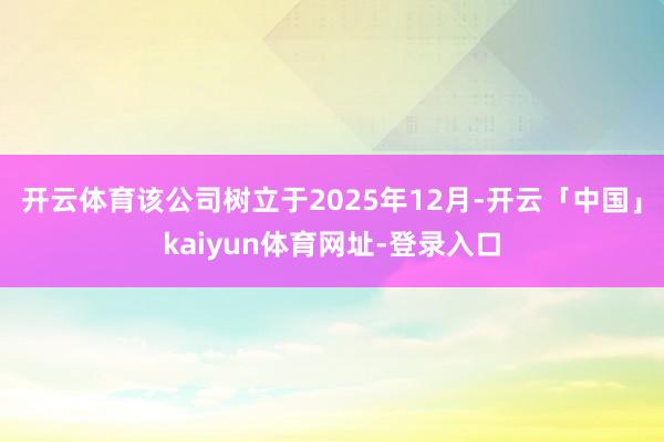 开云体育该公司树立于2025年12月-开云「中国」kaiyun体育网址-登录入口