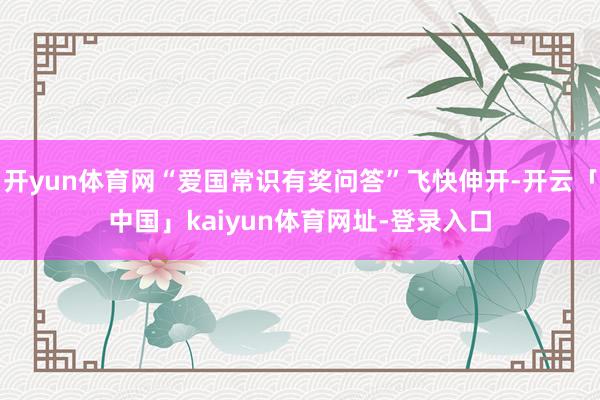 开yun体育网“爱国常识有奖问答”飞快伸开-开云「中国」kaiyun体育网址-登录入口