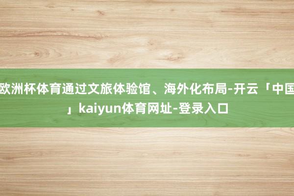 欧洲杯体育通过文旅体验馆、海外化布局-开云「中国」kaiyun体育网址-登录入口