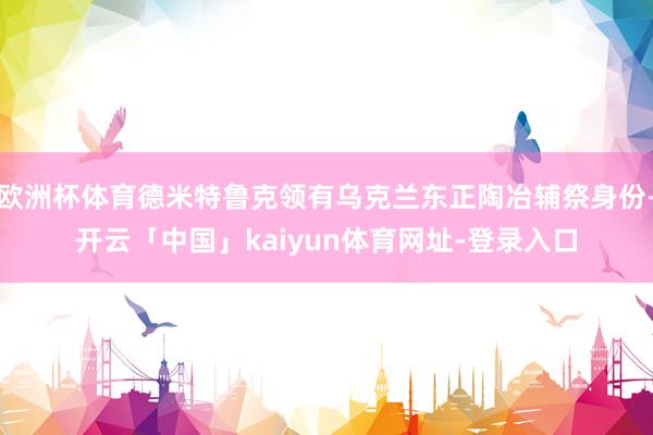 欧洲杯体育德米特鲁克领有乌克兰东正陶冶辅祭身份-开云「中国」kaiyun体育网址-登录入口