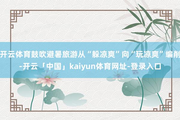 开云体育鼓吹避暑旅游从“躲凉爽”向“玩凉爽”编削-开云「中国」kaiyun体育网址-登录入口