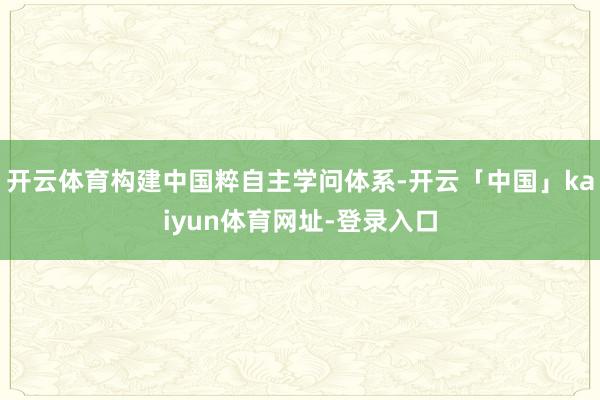 开云体育构建中国粹自主学问体系-开云「中国」kaiyun体育网址-登录入口