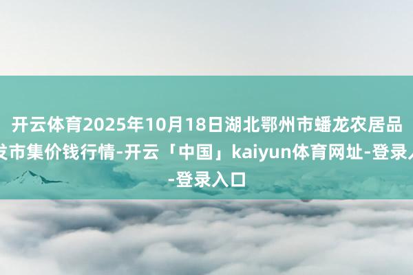 开云体育2025年10月18日湖北鄂州市蟠龙农居品批发市集价钱行情-开云「中国」kaiyun体育网址-登录入口