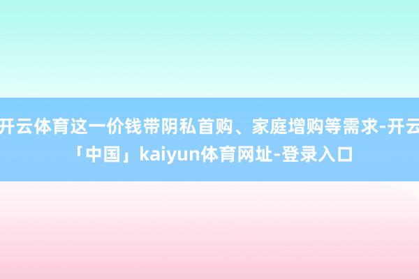 开云体育这一价钱带阴私首购、家庭增购等需求-开云「中国」kaiyun体育网址-登录入口