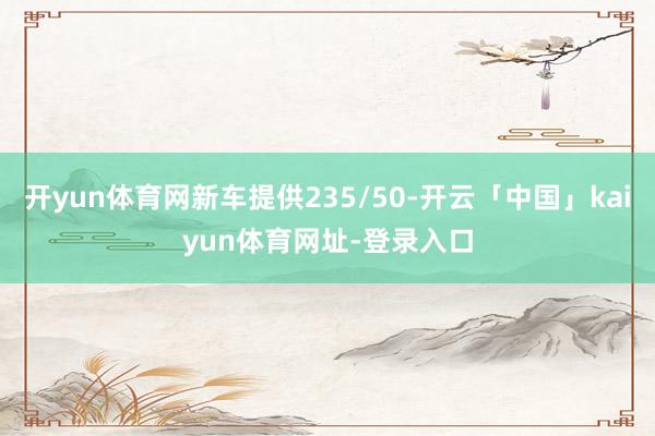 开yun体育网新车提供235/50-开云「中国」kaiyun体育网址-登录入口