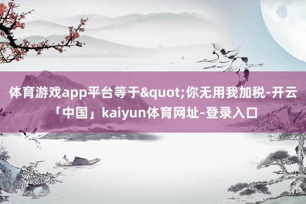 体育游戏app平台等于"你无用我加税-开云「中国」kaiyun体育网址-登录入口