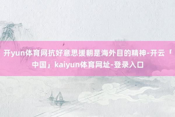 开yun体育网抗好意思援朝是海外目的精神-开云「中国」kaiyun体育网址-登录入口
