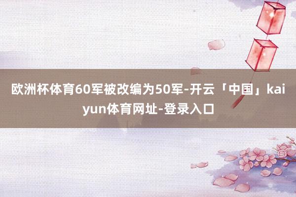 欧洲杯体育60军被改编为50军-开云「中国」kaiyun体育网址-登录入口