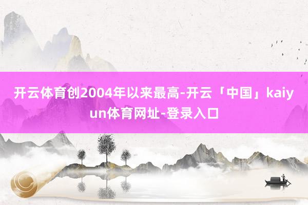 开云体育创2004年以来最高-开云「中国」kaiyun体育网址-登录入口
