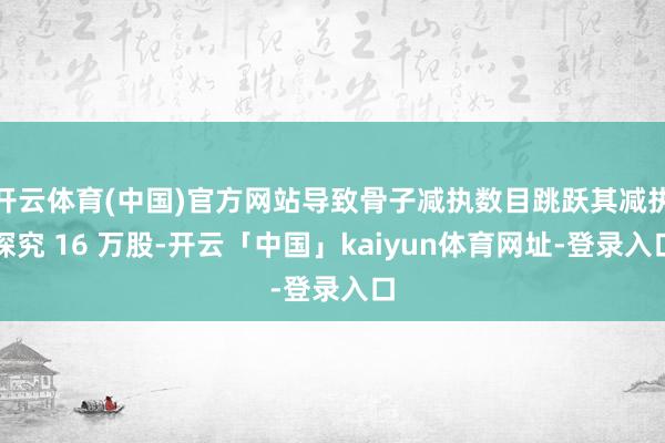 开云体育(中国)官方网站导致骨子减执数目跳跃其减执探究 16 万股-开云「中国」kaiyun体育网址-登录入口