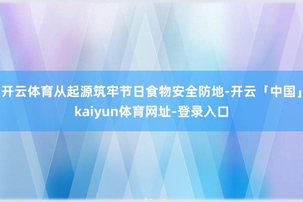开云体育从起源筑牢节日食物安全防地-开云「中国」kaiyun体育网址-登录入口