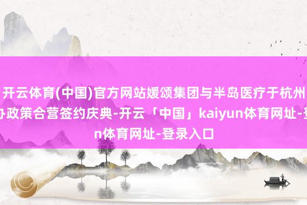 开云体育(中国)官方网站媛颂集团与半岛医疗于杭州集会举办政策合营签约庆典-开云「中国」kaiyun体育网址-登录入口