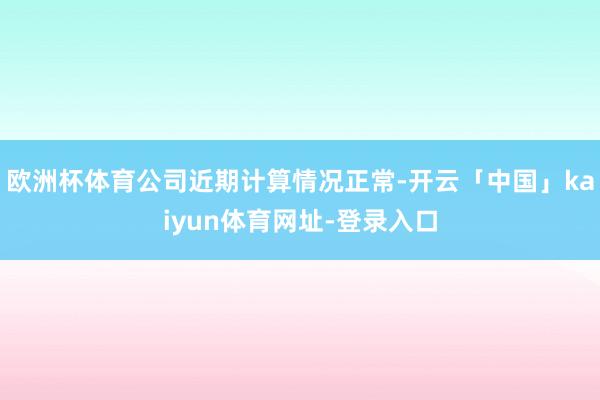 欧洲杯体育公司近期计算情况正常-开云「中国」kaiyun体育网址-登录入口