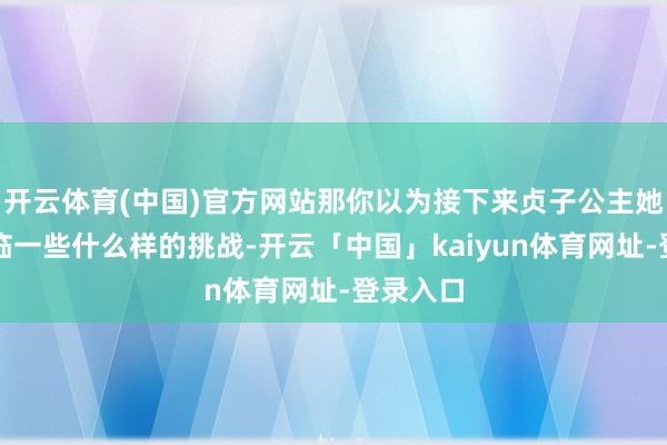 开云体育(中国)官方网站那你以为接下来贞子公主她们会濒临一些什么样的挑战-开云「中国」kaiyun体育网址-登录入口