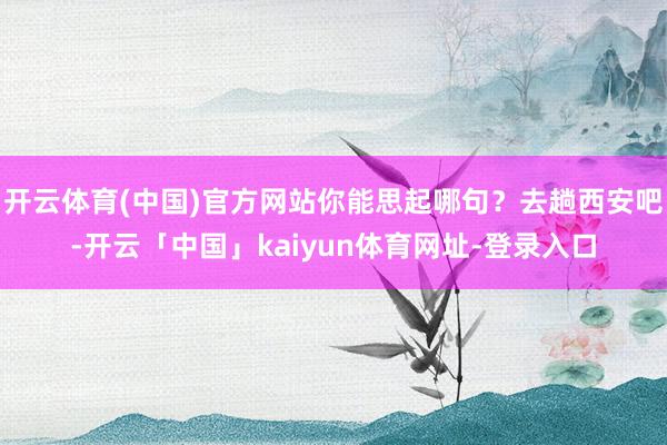 开云体育(中国)官方网站你能思起哪句？去趟西安吧-开云「中国」kaiyun体育网址-登录入口