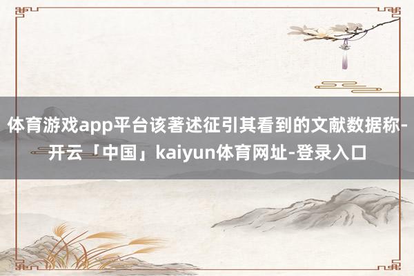体育游戏app平台该著述征引其看到的文献数据称-开云「中国」kaiyun体育网址-登录入口