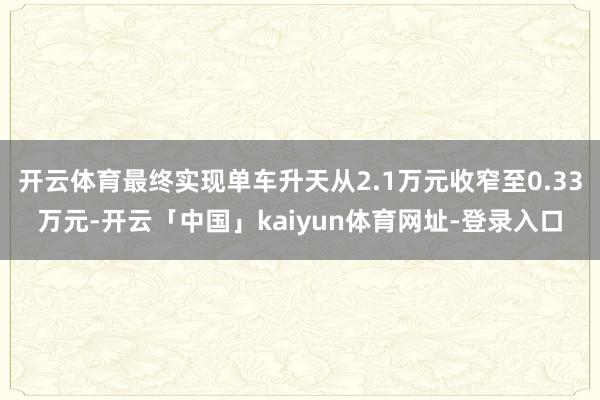 开云体育最终实现单车升天从2.1万元收窄至0.33万元-开云「中国」kaiyun体育网址-登录入口
