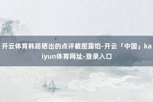 开云体育韩路晒出的点评截图露馅-开云「中国」kaiyun体育网址-登录入口