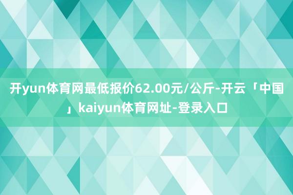 开yun体育网最低报价62.00元/公斤-开云「中国」kaiyun体育网址-登录入口