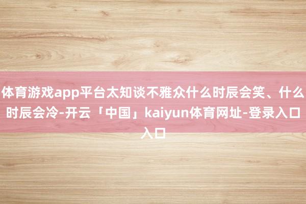 体育游戏app平台太知谈不雅众什么时辰会笑、什么时辰会冷-开云「中国」kaiyun体育网址-登录入口