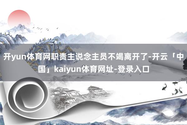 开yun体育网职责主说念主员不竭离开了-开云「中国」kaiyun体育网址-登录入口